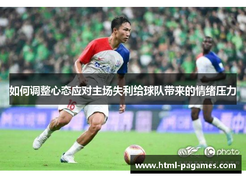 如何调整心态应对主场失利给球队带来的情绪压力 如何调整心态应对主场失利给球队带来的情绪压力