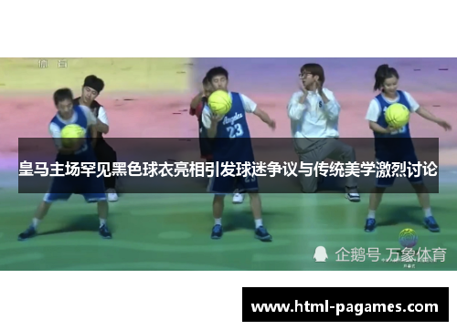 皇马主场罕见黑色球衣亮相引发球迷争议与传统美学激烈讨论