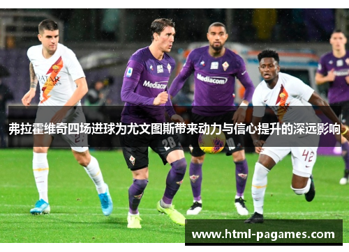 弗拉霍维奇四场进球为尤文图斯带来动力与信心提升的深远影响 弗拉霍维奇四场进球为尤文图斯带来动力与信心提升的深远影响