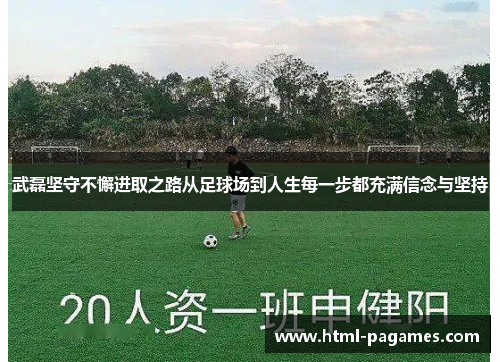 武磊坚守不懈进取之路从足球场到人生每一步都充满信念与坚持