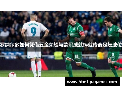 罗纳尔多如何凭借五金荣耀与欧冠成就铸就传奇足坛地位 罗纳尔多如何凭借五金荣耀与欧冠成就铸就传奇足坛地位