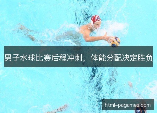 男子水球比赛后程冲刺,体能分配决定胜负 男子水球比赛后程冲刺,体能分配决定胜负